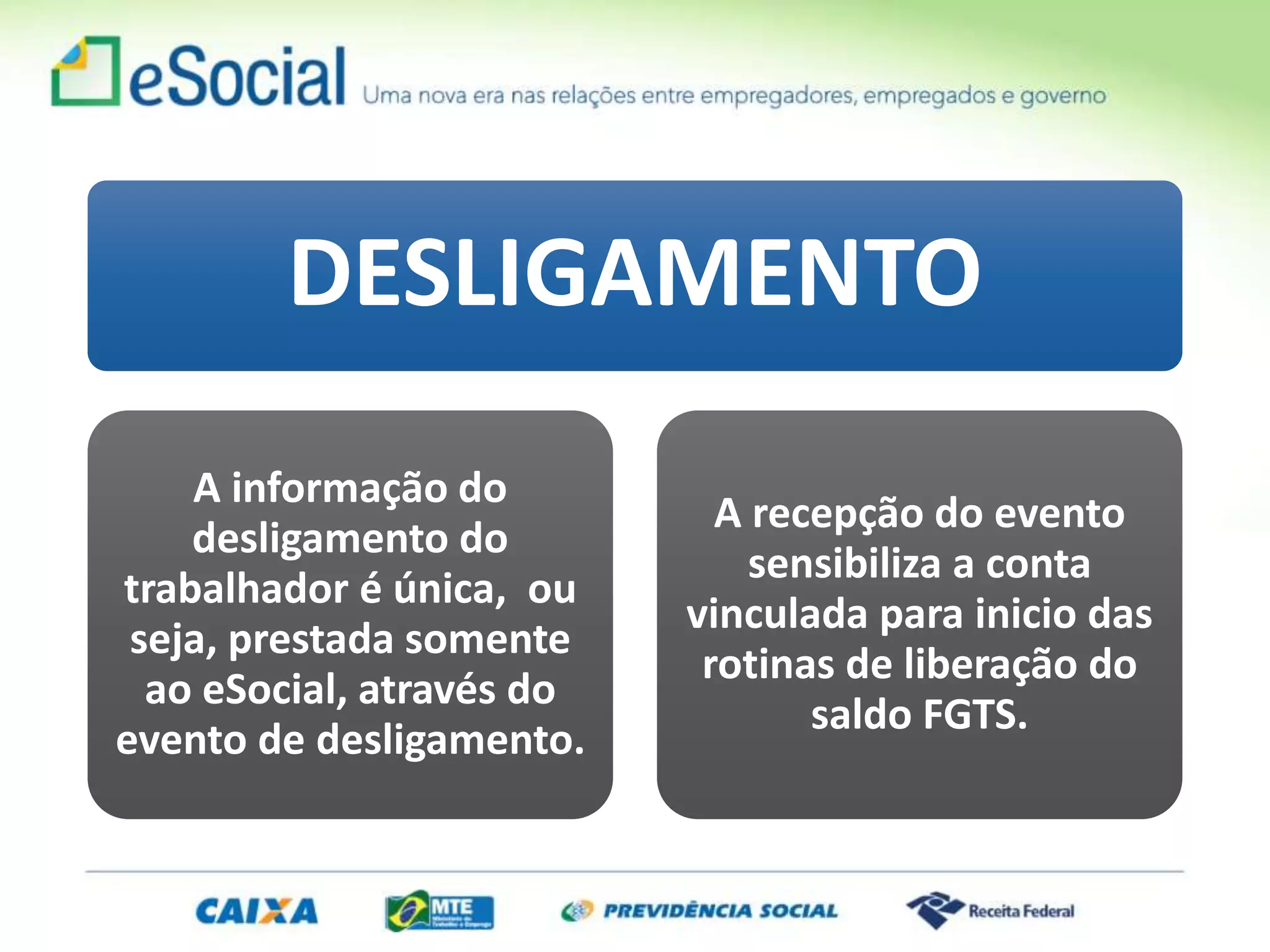 DESLIGAMENTO
A informação do
desligamento do
trabalhador é única, ou
seja, prestada somente
ao eSocial, através do
evento de desligamento.
A recepção do evento
sensibiliza a conta
vinculada para inicio das
rotinas de liberação do
saldo FGTS.
 
