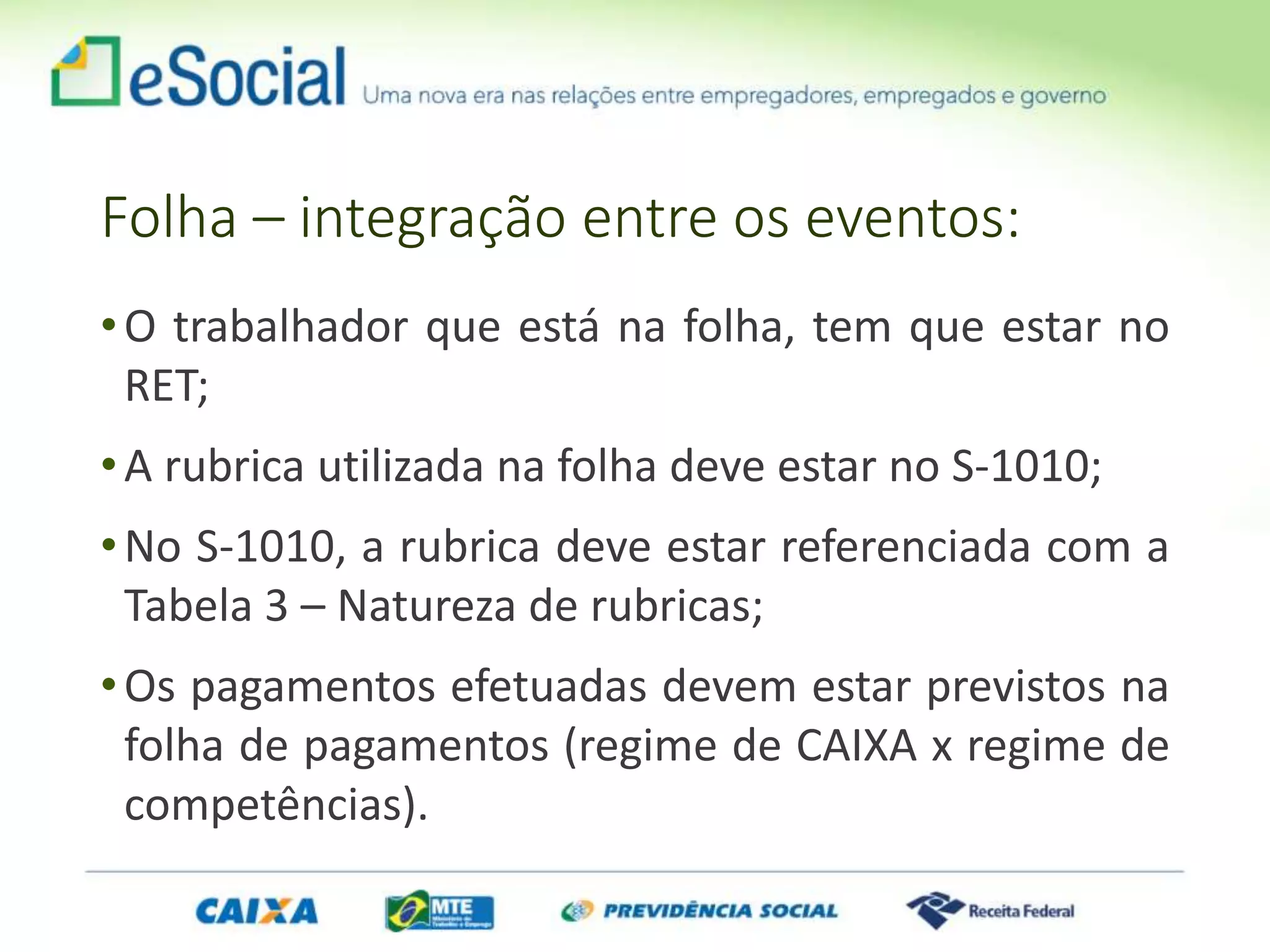 Folha – integração entre os eventos:
•O trabalhador que está na folha, tem que estar no
RET;
•A rubrica utilizada na folha deve estar no S-1010;
•No S-1010, a rubrica deve estar referenciada com a
Tabela 3 – Natureza de rubricas;
•Os pagamentos efetuadas devem estar previstos na
folha de pagamentos (regime de CAIXA x regime de
competências).
 