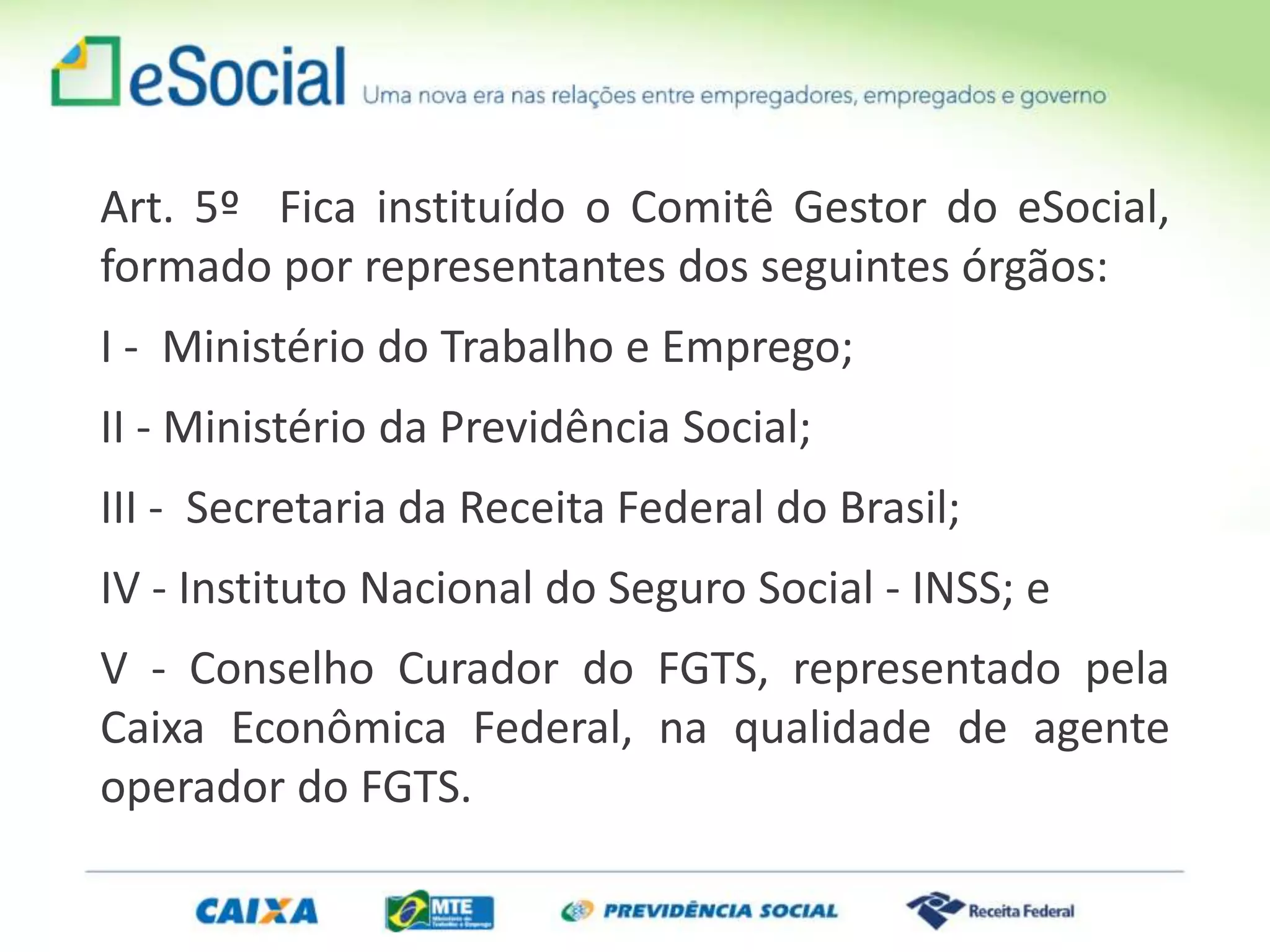 Art. 5º Fica instituído o Comitê Gestor do eSocial,
formado por representantes dos seguintes órgãos:
I - Ministério do Trabalho e Emprego;
II - Ministério da Previdência Social;
III - Secretaria da Receita Federal do Brasil;
IV - Instituto Nacional do Seguro Social - INSS; e
V - Conselho Curador do FGTS, representado pela
Caixa Econômica Federal, na qualidade de agente
operador do FGTS.
 