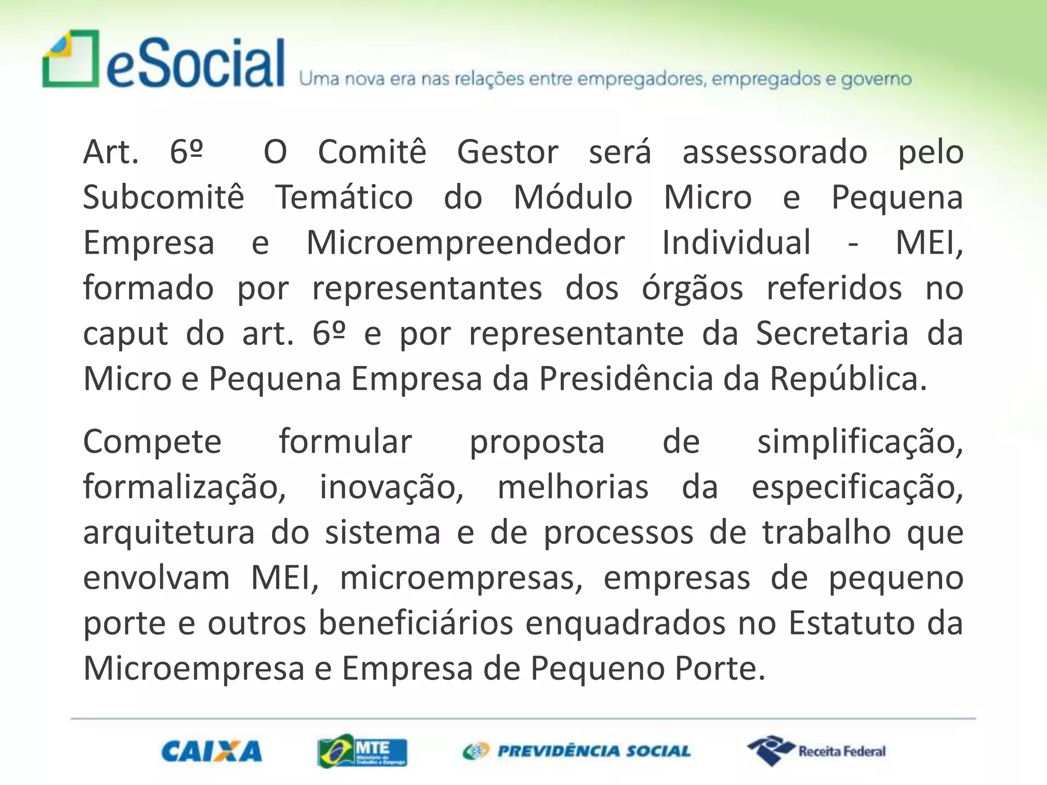 Art. 6º O Comitê Gestor será assessorado pelo
Subcomitê Temático do Módulo Micro e Pequena
Empresa e Microempreendedor Individual - MEI,
formado por representantes dos órgãos referidos no
caput do art. 6º e por representante da Secretaria da
Micro e Pequena Empresa da Presidência da República.
Compete formular proposta de simplificação,
formalização, inovação, melhorias da especificação,
arquitetura do sistema e de processos de trabalho que
envolvam MEI, microempresas, empresas de pequeno
porte e outros beneficiários enquadrados no Estatuto da
Microempresa e Empresa de Pequeno Porte.
 