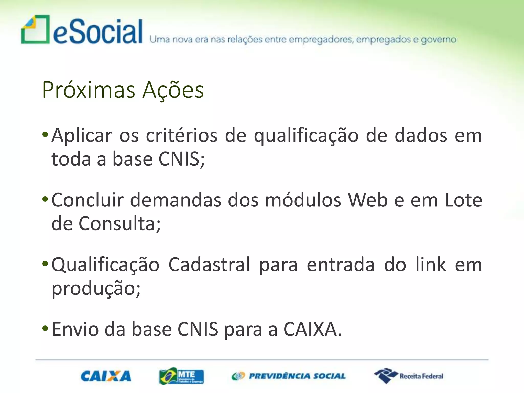 Próximas Ações
•Aplicar os critérios de qualificação de dados em
toda a base CNIS;
•Concluir demandas dos módulos Web e em Lote
de Consulta;
•Qualificação Cadastral para entrada do link em
produção;
•Envio da base CNIS para a CAIXA.
 