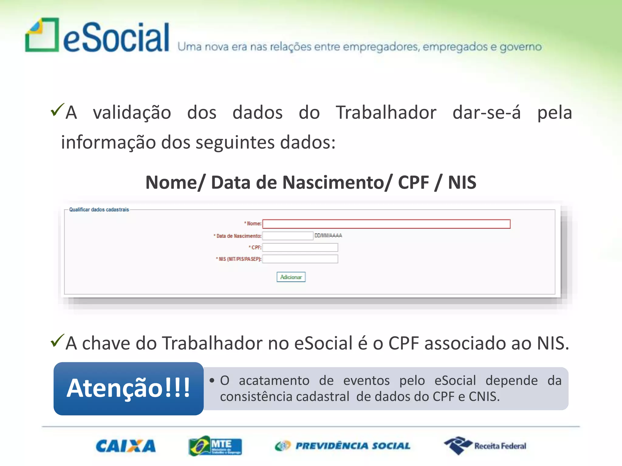 A validação dos dados do Trabalhador dar-se-á pela
informação dos seguintes dados:
Nome/ Data de Nascimento/ CPF / NIS
A chave do Trabalhador no eSocial é o CPF associado ao NIS.
• O acatamento de eventos pelo eSocial depende da
consistência cadastral de dados do CPF e CNIS.Atenção!!!
 
