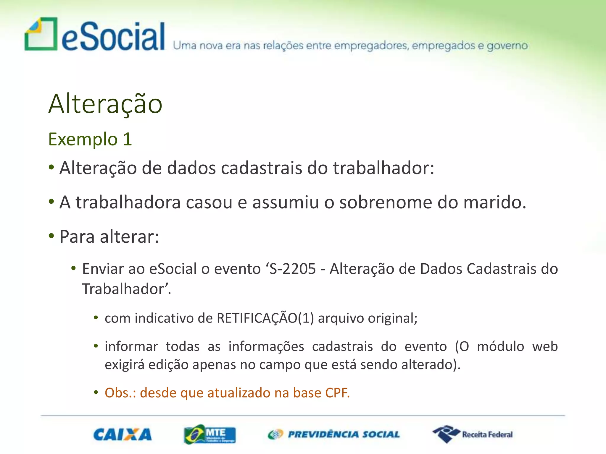 Alteração
• Alteração de dados cadastrais do trabalhador:
• A trabalhadora casou e assumiu o sobrenome do marido.
• Para alterar:
• Enviar ao eSocial o evento ‘S-2205 - Alteração de Dados Cadastrais do
Trabalhador’.
• com indicativo de RETIFICAÇÃO(1) arquivo original;
• informar todas as informações cadastrais do evento (O módulo web
exigirá edição apenas no campo que está sendo alterado).
• Obs.: desde que atualizado na base CPF.
Exemplo 1
 