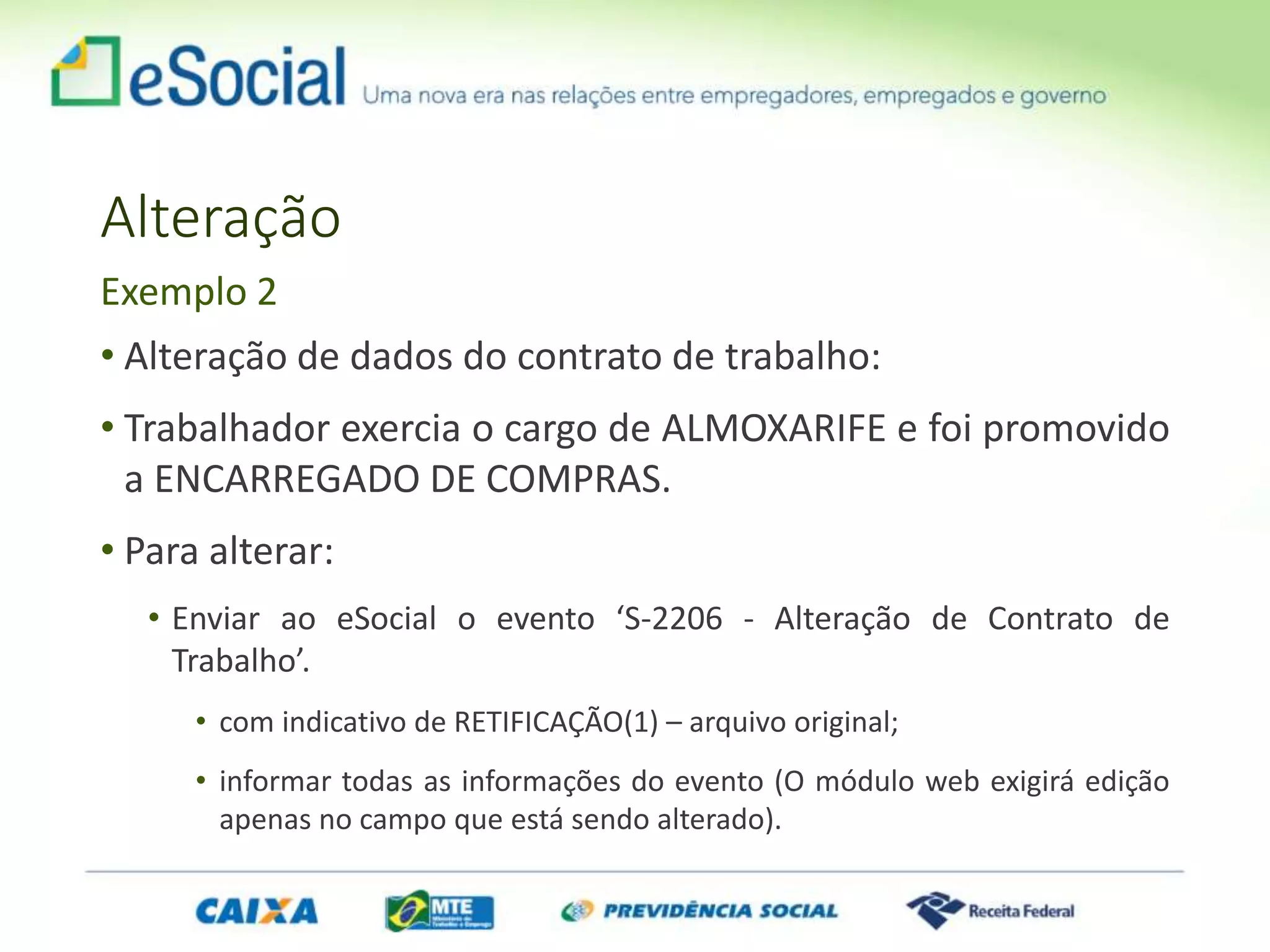 Alteração
• Alteração de dados do contrato de trabalho:
• Trabalhador exercia o cargo de ALMOXARIFE e foi promovido
a ENCARREGADO DE COMPRAS.
• Para alterar:
• Enviar ao eSocial o evento ‘S-2206 - Alteração de Contrato de
Trabalho’.
• com indicativo de RETIFICAÇÃO(1) – arquivo original;
• informar todas as informações do evento (O módulo web exigirá edição
apenas no campo que está sendo alterado).
Exemplo 2
 