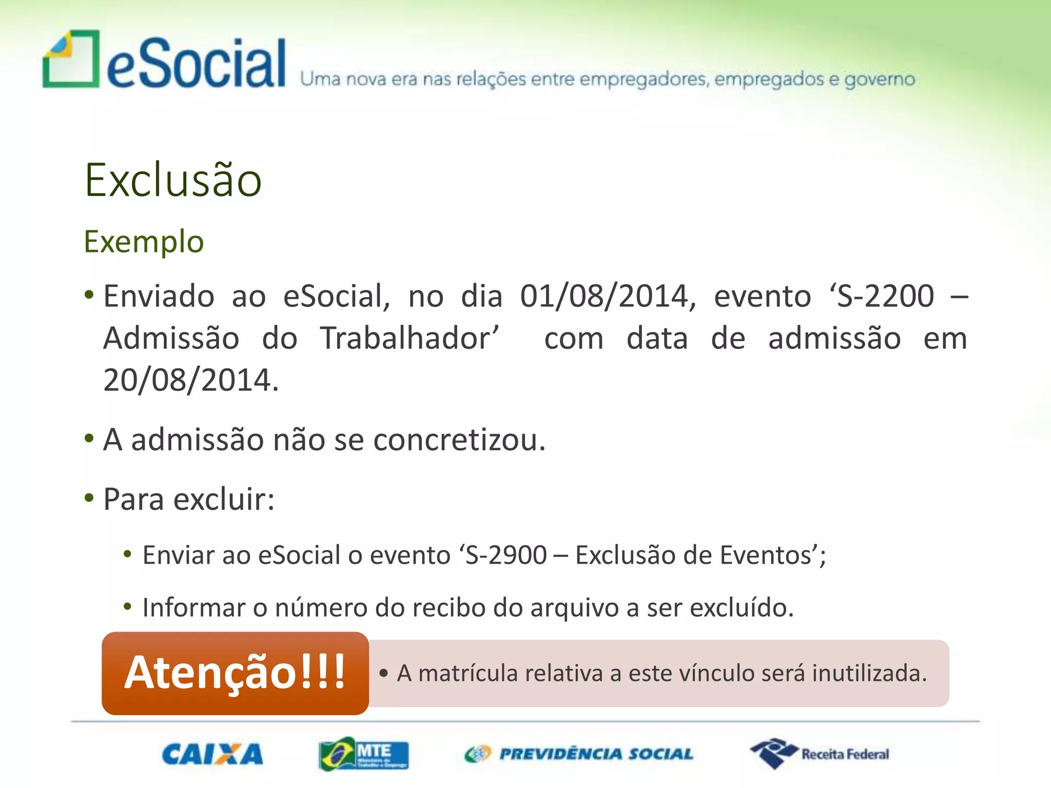 Exclusão
• Enviado ao eSocial, no dia 01/08/2014, evento ‘S-2200 –
Admissão do Trabalhador’ com data de admissão em
20/08/2014.
• A admissão não se concretizou.
• Para excluir:
• Enviar ao eSocial o evento ‘S-2900 – Exclusão de Eventos’;
• Informar o número do recibo do arquivo a ser excluído.
Exemplo
• A matrícula relativa a este vínculo será inutilizada.Atenção!!!
 