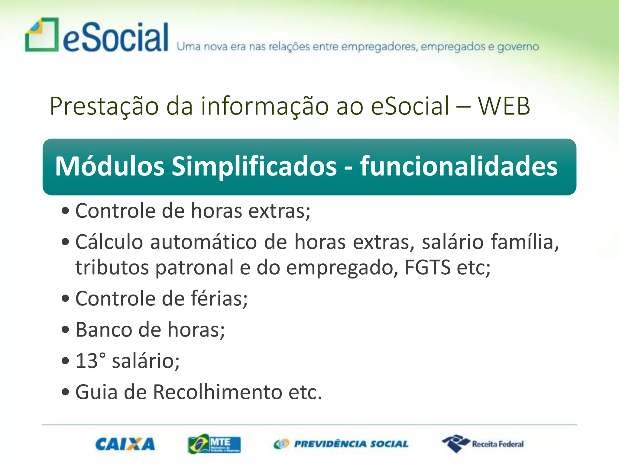 Módulos Simplificados - funcionalidades
• Controle de horas extras;
• Cálculo automático de horas extras, salário família,
tributos patronal e do empregado, FGTS etc;
• Controle de férias;
• Banco de horas;
• 13° salário;
• Guia de Recolhimento etc.
Prestação da informação ao eSocial – WEB
 