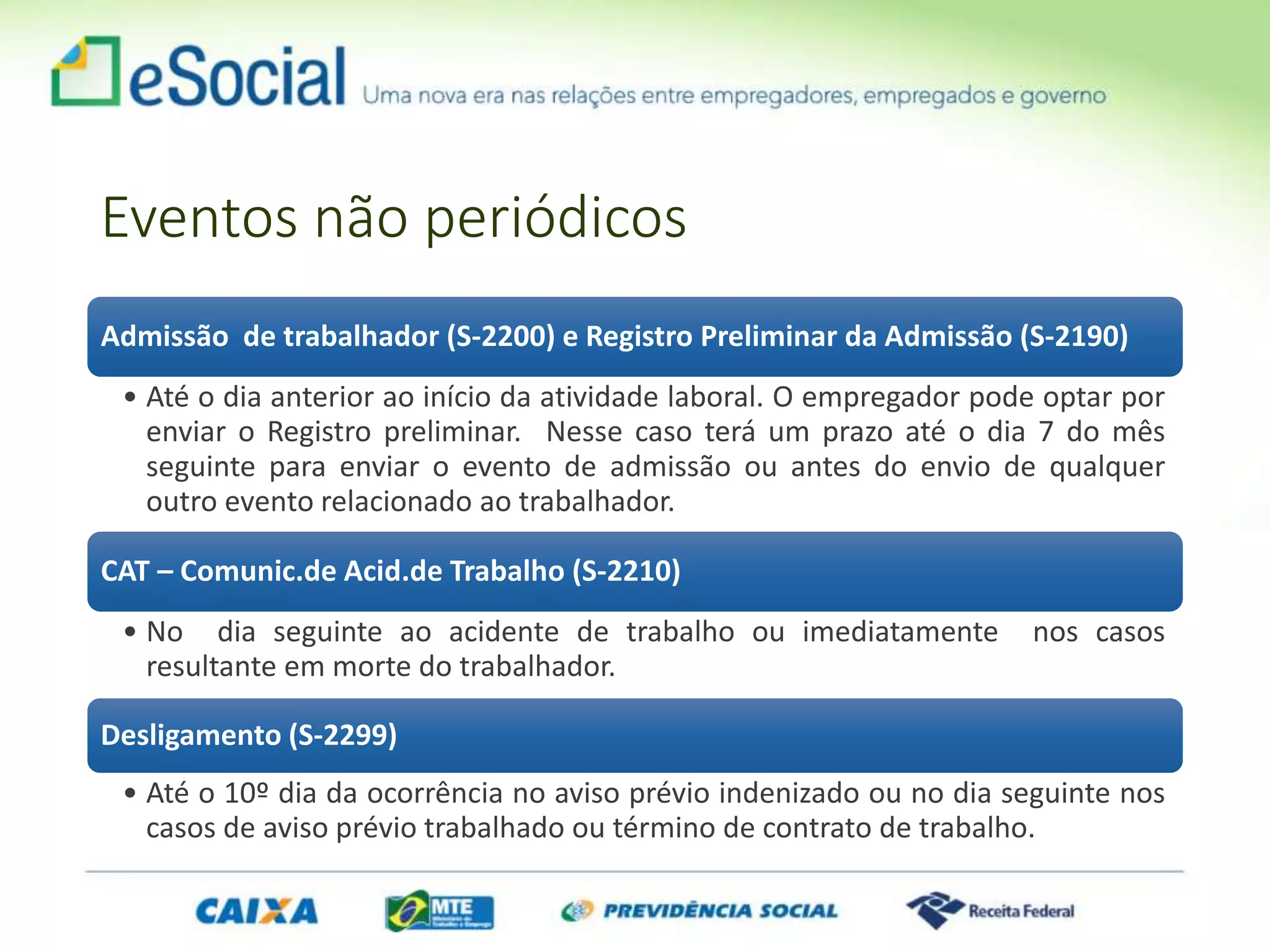 Eventos não periódicos
Admissão de trabalhador (S-2200) e Registro Preliminar da Admissão (S-2190)
• Até o dia anterior ao início da atividade laboral. O empregador pode optar por
enviar o Registro preliminar. Nesse caso terá um prazo até o dia 7 do mês
seguinte para enviar o evento de admissão ou antes do envio de qualquer
outro evento relacionado ao trabalhador.
CAT – Comunic.de Acid.de Trabalho (S-2210)
• No dia seguinte ao acidente de trabalho ou imediatamente nos casos
resultante em morte do trabalhador.
Desligamento (S-2299)
• Até o 10º dia da ocorrência no aviso prévio indenizado ou no dia seguinte nos
casos de aviso prévio trabalhado ou término de contrato de trabalho.
 