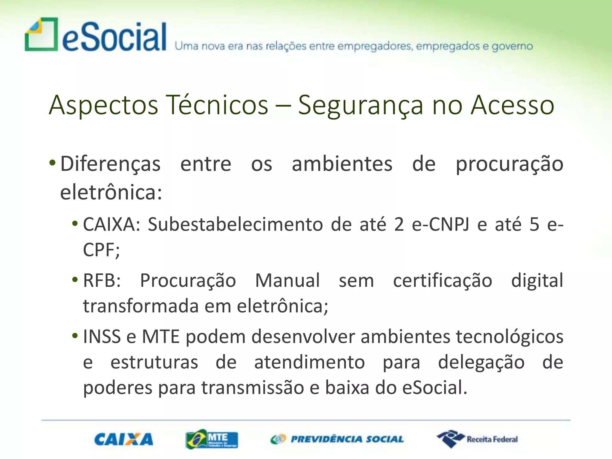 Aspectos Técnicos – Segurança no Acesso
•Diferenças entre os ambientes de procuração
eletrônica:
• CAIXA: Subestabelecimento de até 2 e-CNPJ e até 5 e-
CPF;
• RFB: Procuração Manual sem certificação digital
transformada em eletrônica;
• INSS e MTE podem desenvolver ambientes tecnológicos
e estruturas de atendimento para delegação de
poderes para transmissão e baixa do eSocial.
 