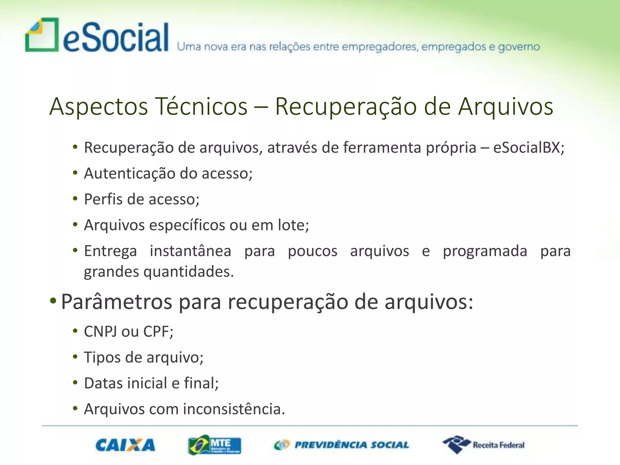 Aspectos Técnicos – Recuperação de Arquivos
• Recuperação de arquivos, através de ferramenta própria – eSocialBX;
• Autenticação do acesso;
• Perfis de acesso;
• Arquivos específicos ou em lote;
• Entrega instantânea para poucos arquivos e programada para
grandes quantidades.
•Parâmetros para recuperação de arquivos:
• CNPJ ou CPF;
• Tipos de arquivo;
• Datas inicial e final;
• Arquivos com inconsistência.
 