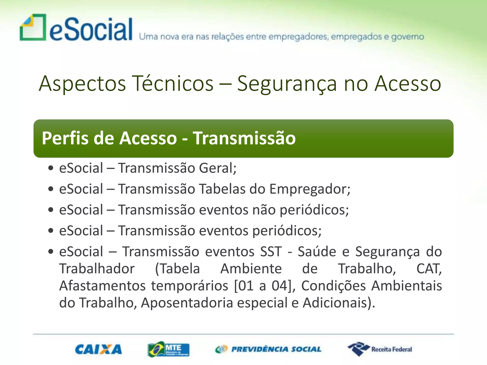 Aspectos Técnicos – Segurança no Acesso
Perfis de Acesso - Transmissão
• eSocial – Transmissão Geral;
• eSocial – Transmissão Tabelas do Empregador;
• eSocial – Transmissão eventos não periódicos;
• eSocial – Transmissão eventos periódicos;
• eSocial – Transmissão eventos SST - Saúde e Segurança do
Trabalhador (Tabela Ambiente de Trabalho, CAT,
Afastamentos temporários [01 a 04], Condições Ambientais
do Trabalho, Aposentadoria especial e Adicionais).
 