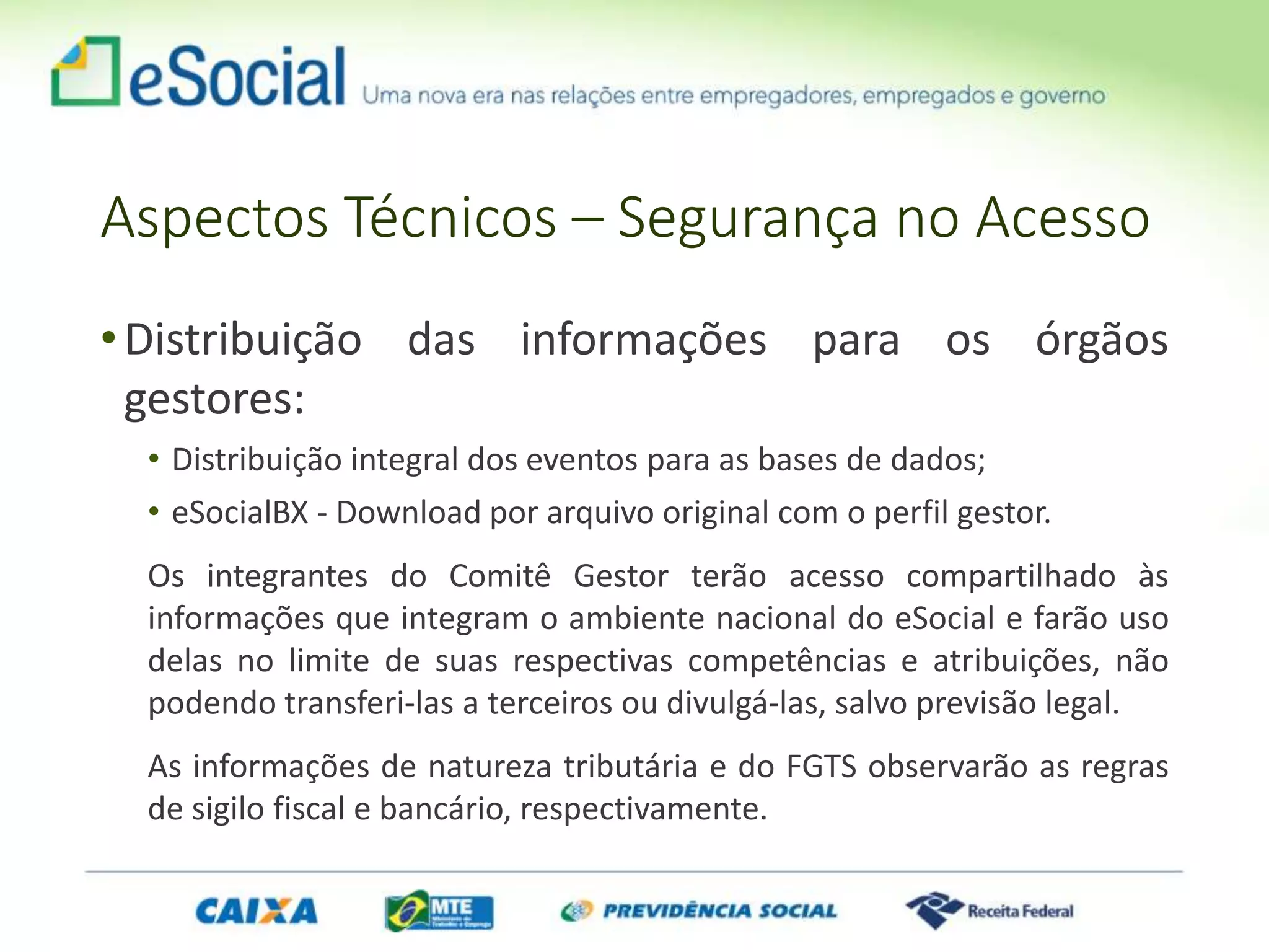 Aspectos Técnicos – Segurança no Acesso
•Distribuição das informações para os órgãos
gestores:
• Distribuição integral dos eventos para as bases de dados;
• eSocialBX - Download por arquivo original com o perfil gestor.
Os integrantes do Comitê Gestor terão acesso compartilhado às
informações que integram o ambiente nacional do eSocial e farão uso
delas no limite de suas respectivas competências e atribuições, não
podendo transferi-las a terceiros ou divulgá-las, salvo previsão legal.
As informações de natureza tributária e do FGTS observarão as regras
de sigilo fiscal e bancário, respectivamente.
 