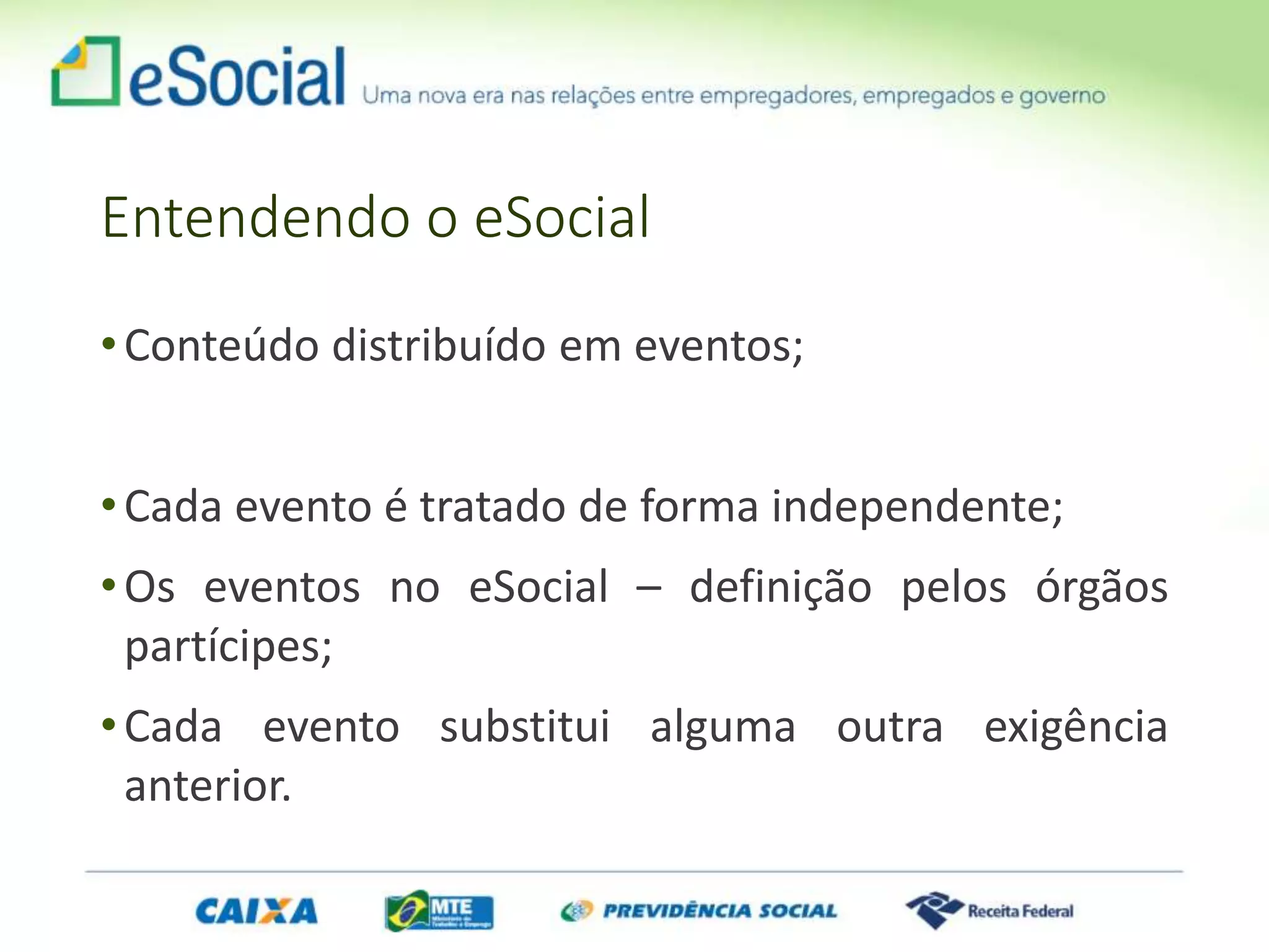 Entendendo o eSocial
•Conteúdo distribuído em eventos;
•Cada evento é tratado de forma independente;
•Os eventos no eSocial – definição pelos órgãos
partícipes;
•Cada evento substitui alguma outra exigência
anterior.
 