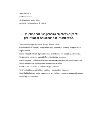 • Seguridad física.
• Confidencialidad.
• Continuidad de los servicios.
• Centro de cómputos fuera de control.
9.- Describa con sus propias palabras el perfil
profesional de un auditor Informático.
• Título profesional conocimiento técnicos de informática
• Conocimientos de auditoria informática y áreas afines de los procesos de apoyo de las
organizaciones.
• Poseer valores frente a la dignidad humana la solidaridad y el sentido de pertenencia.
• Conocimiento en normas legales de las empresas y sus procesos.
• Poseer habilidad y capacidad técnica ser reservado y respetuoso con la información que
maneja dentro de las organizaciones donde realiza auditoria.
• Ser observador y sensato al momento de generar juicios.
• Tener cualidades como analíticas, creativas y capacidad de escuchar.
• Capacidad trabajar en equipo para mejorar las relaciones interpersonales con el grupo de
auditoria y la organización.
-
 