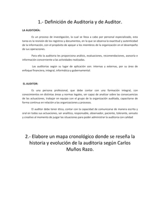 1.- Definición de Auditoria y de Auditor.
LA AUDITORÍA:
Es un proceso de investigación, la cual se lleva a cabo por personal especializado, esta
tarea es la revisión de los registros y documentos, en la que se observa la exactitud y autenticidad
de la información, con el propósito de apoyar a los miembros de la organización en el desempeño
de sus operaciones.
Para ello la auditoria les proporciona análisis, evaluaciones, recomendaciones, asesoría e
información concerniente a las actividades realizadas.
Las auditorias según su lugar de aplicación son: internas y externas, por su área de
enfoque financiera, integral, informática y gubernamental.
EL AUDITOR:
Es una persona profesional, que debe contar con una formación integral, con
conocimientos en distintas áreas y normas legales, ser capaz de analizar sobre las consecuencias
de las actuaciones, trabajar en equipo con el grupo de la organización auditada, capacitarse de
forma continua en relación a las organizaciones y procesos.
El auditor debe tener ética, contar con la capacidad de comunicarse de manera escrita y
oral en todas sus actuaciones, ser analítico, responsable, observador, paciente, tolerante, sensato
y creativo al momento de juzgar las situaciones para poder administrar la auditoria con calidad
2.- Elabore un mapa cronológico donde se reseña la
historia y evolución de la auditoria según Carlos
Muños Razo.
 