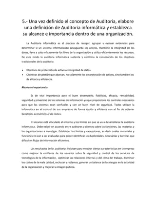 5.- Una vez definido el concepto de Auditoria, elabore
una definición de Auditoria informática y establezca
su alcance e importancia dentro de una organización.
La Auditoría Informática es el proceso de recoger, agrupar y evaluar evidencias para
determinar si un sistema informatizado salvaguarda los activos, mantiene la integridad de los
datos, lleva a cabo eficazmente los fines de la organización y utiliza eficientemente los recursos.
De éste modo la auditoría informática sustenta y confirma la consecución de los objetivos
tradicionales de la auditoría:
• Objetivos de protección de activos e integridad de datos.
• Objetivos de gestión que abarcan, no solamente los de protección de activos, sino también los
de eficacia y eficiencia.
Alcance e Importancia:
Es de vital importancia para el buen desempeño, fiabilidad, eficacia, rentabilidad,
seguridad y privacidad de los sistemas de información ya que proporciona los controles necesarios
para que los sistemas sean confiables y con un buen nivel de seguridad. Todos utilizan la
informática en el control de sus empresas de forma rápida y eficiente con el fin de obtener
beneficios económicos y de costes.
El alcance está vinculado al entorno y los limites en que se va a desarrollarse la auditoria
informática. Debe existir un acuerdo entre auditores y clientes sobre las funciones, las materias y
las organizaciones a investigar. Establecer los límites y excepciones, es decir cuales materiales y
funciones no van a ser evaluadas para poder identificar las duplicidades, necesarias y barreras que
dificulten flujos de información eficientes.
Los resultados de las auditorias incluyen para mejorar ciertas características en la empresa
como mejorar la confianza de los usuarios sobre la seguridad y control de los servicios de
tecnologías de la información, optimizar las relaciones internas y del clima del trabajo, disminuir
los costos de la mala calidad, rechazar y reclamos, generar un balance de los riesgos en la actividad
de la organización y mejorar la imagen pública.
 