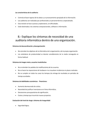 Las características de la auditoria:
• Controla el buen ingreso de los datos y un procesamiento apropiado de la información.
• Las auditorias son realizadas por profesionales un personal técnico y especializado.
• Esta revisión se hace sucesiva y exploratoria, sin dificultades.
• Están destinadas a los sistemas computacionales, software e información.
8.- Explique los síntomas de necesidad de una
auditoria informática dentro de una organización.
Síntomas de descoordinación y desorganización
• No coinciden los objetivos de la informática de la organización y de la propia organización.
• Los estándares de productividad se desvían sensiblemente de la media conseguida en
forma habitual.
Síntomas de imagen mala y usuarios insatisfechos
• No se atienden los pedidos de modificaciones de los usuarios.
• No se hacen las reparaciones de hardware ni se resuelven incidencias en plazos razónales.
• No se cumplen en todos los casos los tiempos de entrega de resultados en periodos de
tiempo acordados.
Síntomas de debilidades económicas - financieras:
• Aumento desmesurado de costos.
• Necesidad de justificar inversiones en el área informática.
• Desviaciones presupuestarias de significación.
• Costos y tiempo que insumirán nuevos proyectos.
Evaluación del nivel de riesgo: síntomas de inseguridad:
• Seguridad lógica.
 
