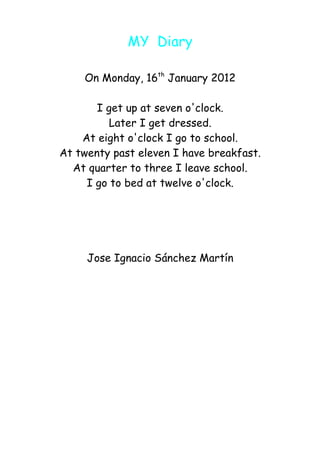 MY Diary

    On Monday, 16th January 2012

       I get up at seven o'clock.
          Later I get dressed.
    At eight o'clock I go to school.
At twenty past eleven I have breakfast.
  At quarter to three I leave school.
     I go to bed at twelve o'clock.




     Jose Ignacio Sánchez Martín
 