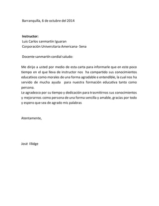 Barranquilla, 6 de octubre del 2014
Instructor:
Luis Carlos sanmartín Iguaran
Corporación Universitaria Americana- Sena
Docente sanmartín cordial saludo:
Me dirijo a usted por medio de esta carta para informarle que en este poco
tiempo en el que lleva de instructor nos ha compartido sus conocimientos
educativos como morales de una forma agradable e entendible, la cual nos ha
servido de mucha ayuda para nuestra formación educativa tanto como
persona.
Le agradezco por su tiempo y dedicación para trasmitirnos sus conocimientos
y mejorarnos como persona de una forma sencilla y amable, gracias por todo
y espero que sea de agrado mis palabras
Atentamente,
José Illidge