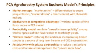 PCA Agroforestry System Business Model´s Principles
• Market concept: “market niche” = differentiation by cocoa
unique fla...