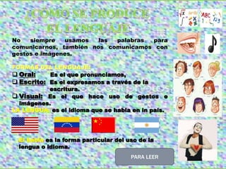 No siempre usamos las palabras para
comunicarnos, también nos comunicamos con
gestos e imágenes.
FORMAS DEL LENGUAJE:
 Oral: Es el que pronunciamos,
 Escrito: Es el expresamos a través de la
escritura.
 Visual: Es el que hace uso de gestos e
imágenes.
LA LENGUA: es el idioma que se habla en in país.
El habla es la forma particular del uso de la
lengua o idioma.
PARA LEER
 