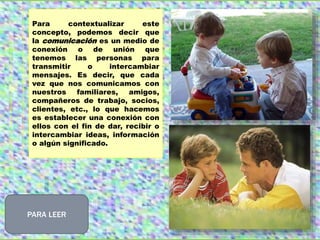 Para contextualizar este
concepto, podemos decir que
la comunicación es un medio de
conexión o de unión que
tenemos las personas para
transmitir o intercambiar
mensajes. Es decir, que cada
vez que nos comunicamos con
nuestros familiares, amigos,
compañeros de trabajo, socios,
clientes, etc., lo que hacemos
es establecer una conexión con
ellos con el fin de dar, recibir o
intercambiar ideas, información
o algún significado.
PARA LEER
 