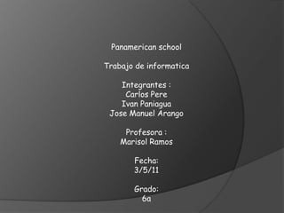 Panamericanschool Trabajo de informatica Integrantes :  Carlos Pere  Ivan Paniagua Jose Manuel Arango Profesora :  Marisol Ramos  Fecha: 3/5/11 Grado: 6a 