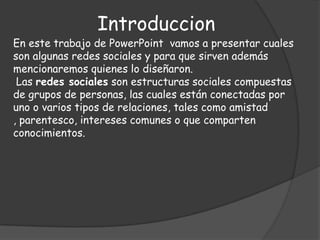 IntroduccionEn este trabajo de PowerPoint  vamos a presentar cuales son algunas redes sociales y para que sirven además mencionaremos quienes lo diseñaron.Las redes sociales son estructuras sociales compuestas de grupos de personas, las cuales están conectadas por uno o varios tipos de relaciones, tales como amistad , parentesco, intereses comunes o que comparten conocimientos.