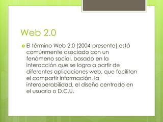 Web 2.0
 El término Web 2.0 (2004-presente) está
  comúnmente asociado con un
  fenómeno social, basado en la
  interacción que se logra a partir de
  diferentes aplicaciones web, que facilitan
  el compartir información, la
  interoperabilidad, el diseño centrado en
  el usuario o D.C.U.
 
