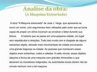 A obra "A Maquina extraviada" de José J. Veiga, que apresenta se
como um conto, com argumentos bem utilizados pelo autor que se torna
capaz de propor um clima incomum ao envolver o leitor durante sua
leitura. A historia que se passa em uma pequena cidade, um lugar
sem espetáculos e atrações. Tudo isso muda com a chegada de alguns
estranhos objeto, deixado mais movimentado da cidade provocando
uma grande bagunça na cidade. As pessoas que montavam esses
objetos eram estranhas, rudes e caladas. A cada minuto, esses objetos
adquiria a forma de uma maquina com grandes dimensões e que
deixaram os moradores indignados. As autoridades locais diziam não ter
vinculo nenhum com a tal maquina.
 