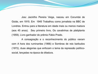 José Jacintho Pereira Veiga, nasceu em Corumbá de
Goiás, em 1915. Em 1945 Trabalhou como jornalista na BBC de
Londres. Entrou para a literatura em idade mais ou menos madura
(aos 45 anos). Seu primeiro livro, Os cavalinhos de platiplanto
(1959). Livro ganhador do prêmio Fábio Prado.
A consagração e o reconhecimento do público vieram
com A hora dos ruminantes (1966) e Sombras de reis barbudos
(1972), duas alegorias que enfocam o tema da repressão político-
social, lançadas na época da ditadura.
 