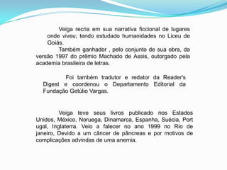 Foi também tradutor e redator da Reader's
Digest e coordenou o Departamento Editorial da
Fundação Getúlio Vargas.
Veiga recria em sua narrativa ficcional de lugares
onde viveu; tendo estudado humanidades no Liceu de
Goiás.
Também ganhador , pelo conjunto de sua obra, da
versão 1997 do prêmio Machado de Assis, outorgado pela
academia brasileira de letras.
Veiga teve seus livros publicado nos Estados
Unidos, México, Noruega, Dinamarca, Espanha, Suécia, Port
ugal, Inglaterra. Veio a falecer no ano 1999 no Rio de
janeiro, Devido a um câncer de pâncreas e por motivos de
complicações advindas de uma anemia.
 