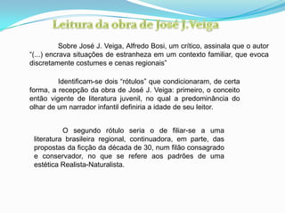 Sobre José J. Veiga, Alfredo Bosi, um crítico, assinala que o autor
“(...) encrava situações de estranheza em um contexto familiar, que evoca
discretamente costumes e cenas regionais”
Identificam-se dois “rótulos” que condicionaram, de certa
forma, a recepção da obra de José J. Veiga: primeiro, o conceito
então vigente de literatura juvenil, no qual a predominância do
olhar de um narrador infantil definiria a idade de seu leitor.
O segundo rótulo seria o de filiar-se a uma
literatura brasileira regional, continuadora, em parte, das
propostas da ficção da década de 30, num filão consagrado
e conservador, no que se refere aos padrões de uma
estética Realista-Naturalista.
 