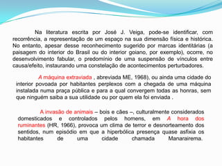 Na literatura escrita por José J. Veiga, pode-se identificar, com
recorrência, a representação de um espaço na sua dimensão física e histórica.
No entanto, apesar desse reconhecimento sugerido por marcas identitárias (a
paisagem do interior do Brasil ou do interior goiano, por exemplo), ocorre, no
desenvolvimento fabular, o predomínio de uma suspensão de vínculos entre
causa/efeito, instaurando uma constelação de acontecimentos perturbadores.
A máquina extraviada , abreviada ME, 1968), ou ainda uma cidade do
interior povoada por habitantes perplexos com a chegada de uma máquina
instalada numa praça pública e para a qual convergem todas as honras, sem
que ninguém saiba a sua utilidade ou por quem ela foi enviada .
A invasão de animais – bois e cães –, culturalmente considerados
domesticados e controlados pelos homens, em A hora dos
ruminantes (HR, 1966), provoca um clima de terror e desnorteamento dos
sentidos, num episódio em que a hiperbólica presença quase asfixia os
habitantes de uma cidade chamada Manarairema.
 