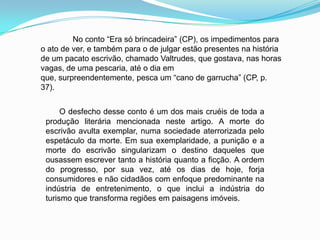 No conto “Era só brincadeira” (CP), os impedimentos para
o ato de ver, e também para o de julgar estão presentes na história
de um pacato escrivão, chamado Valtrudes, que gostava, nas horas
vagas, de uma pescaria, até o dia em
que, surpreendentemente, pesca um “cano de garrucha” (CP, p.
37).
O desfecho desse conto é um dos mais cruéis de toda a
produção literária mencionada neste artigo. A morte do
escrivão avulta exemplar, numa sociedade aterrorizada pelo
espetáculo da morte. Em sua exemplaridade, a punição e a
morte do escrivão singularizam o destino daqueles que
ousassem escrever tanto a história quanto a ficção. A ordem
do progresso, por sua vez, até os dias de hoje, forja
consumidores e não cidadãos com enfoque predominante na
indústria de entretenimento, o que inclui a indústria do
turismo que transforma regiões em paisagens imóveis.
 