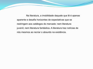 Na literatura, a imobilidade daquele que lê é apenas
aparente e desafia horizontes de expectativas que se
restringem aos catálogos do mercado: nem literatura
juvenil, nem literatura fantástica. A literatura traz notícias de
nós mesmos ao recriar o absurdo na existência.
 