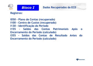 Registros:
I050 – Plano de Contas (recuperado)
I100 – Centro de Custos (recuperado)
I130 – Identificação do Período
I155 – Saldos das Contas Patrimoniais Após o
Encerramento do Período (calculado)
I355 – Saldos das Contas de Resultado Antes do
Encerramento do Período (calculado)
Bloco 0
Bloco I Dados Recuperados da ECD
 