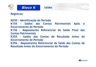 Registros:
K030 – Identificação do Período
K155 – Saldos das Contas Patrimoniais Após o
Encerramento do Período
K156 – Mapeamento Referencial do Saldo Final das
Contas Patrimoniais
K355 – Saldos das Contas de Resultado Antes do
Encerramento do Período
K356 – Mapeamento Referencial do Saldo das Contas de
Resultado Antes do Encerramento do Período
Bloco 0Bloco K Saldos
 