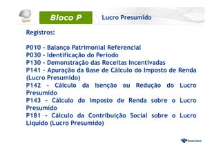 Registros:
P010 – Balanço Patrimonial Referencial
P030 – Identificação do Período
P130 – Demonstração das Receitas Incentivadas
P141 – Apuração da Base de Cálculo do Imposto de Renda
(Lucro Presumido)
P142 – Cálculo da Isenção ou Redução do Lucro
Presumido
P143 – Cálculo do Imposto de Renda sobre o Lucro
Presumido
P181 – Cálculo da Contribuição Social sobre o Lucro
Líquido (Lucro Presumido)
Bloco 0Bloco P Lucro Presumido
 