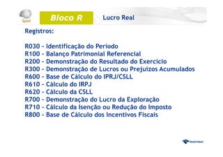 Registros:
R030 – Identificação do Período
R100 – Balanço Patrimonial Referencial
R200 – Demonstração do Resultado do Exercício
R300 – Demonstração de Lucros ou Prejuízos Acumulados
R600 – Base de Cálculo do IPRJ/CSLL
R610 – Cálculo do IRPJ
R620 – Cálculo da CSLL
R700 – Demonstração do Lucro da Exploração
R710 – Cálculo da Isenção ou Redução do Imposto
R800 – Base de Cálculo dos Incentivos Fiscais
Bloco 0Bloco R Lucro Real
 
