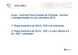 EFD-IRPJ
Fcont – Controle Fiscal Contábil de Transição – termina
a obrigatoriedade no ano-calendário 2012.
1ª Etapa (setembro de 2012) - ECD com alterações.
2ª Etapa (fevereiro de 2014) – ECD + e-Lalur (Partes A e
B) + DIPJ “otimizada”
 
