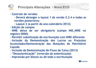 Principais Alterações - Nova ECD
- Controle de versões
- Deverá abranger o layout 1 da versão 2.2.4 e todas as
versões posteriores.
- Layout 2 (a partir do ano-calendário 2012)
- Edição de campos
- NIRE deixa de ser obrigatório (campo IND_NIRE no
registro 0000)
- Permitir substituição de escrituração com NIRE diferente
- Inclusão da Demonstração dos Lucros ou Prejuízos
Acumulados/Demonstração das Mutações do Patrimônio
Líquido
- Inclusão da Demonstração do Fluxo de Caixa (2013)
- “Desautenticação” (reversão da autenticação)
- Impressão por blocos ou de todo a escrituração
 