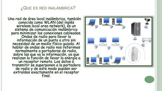¿QUE ES RED INALÁMBRICA?
Una red de área local inalámbrica, también
conocida como WLAN (del inglés
wireless local area network), es un
sistema de comunicación inalámbrico
para minimizar las conexiones cableadas.
Ondas de radio para llevar la
información de un punto a otro sin
necesidad de un medio físico guiado. Al
hablar de ondas de radio nos referimos
normalmente a portadoras de radio,
sobre las que va la información, ya que
realizan la función de llevar la energía a
un receptor remoto. Los datos a
transmitir se superponen a la portadora
de radio y de este modo pueden ser
extraídos exactamente en el receptor
final.
 