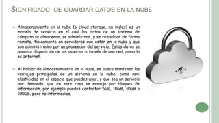 SIGNIFICADO DE GUARDAR DATOS EN LA NUBE
 Almacenamiento en la nube (o cloud storage, en inglés) es un
modelo de servicio en el cual los datos de un sistema de
cómputo se almacenan, se administran, y se respaldan de forma
remota, típicamente en servidores que están en la nube y que
son administrados por un proveedor del servicio. Estos datos se
ponen a disposición de los usuarios a través de una red, como lo
es Internet.
 Al hablar de almacenamiento en la nube, se busca mantener las
ventajas principales de un sistema en la nube, como son:
elasticidad en el espacio que puedes usar, y que sea un servicio
por demanda, que en este caso se maneja por bloques de
información, por ejemplo puedes contratar 5GB, 10GB, 30GB o
100GB, pero no intermedios.
 