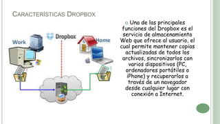 CARACTERÍSTICAS DROPBOX
 Una de las principales
funciones del Dropbox es el
servicio de almacenamiento
Web que ofrece al usuario, el
cual permite mantener copias
actualizadas de todos los
archivos, sincronizarlos con
varios dispositivos (PC,
ordenadores portátiles o
iPhone) y recuperarlos a
través de un navegador
desde cualquier lugar con
conexión a Internet.
 