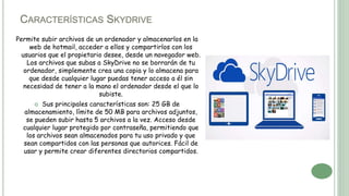CARACTERÍSTICAS SKYDRIVE
Permite subir archivos de un ordenador y almacenarlos en la
web de hotmail, acceder a ellos y compartirlos con los
usuarios que el propietario desee, desde un navegador web.
Los archivos que subas a SkyDrive no se borrarán de tu
ordenador, simplemente crea una copia y lo almacena para
que desde cualquier lugar puedas tener acceso a él sin
necesidad de tener a la mano el ordenador desde el que lo
subiste.
 Sus principales características son: 25 GB de
almacenamiento, límite de 50 MB para archivos adjuntos,
se pueden subir hasta 5 archivos a la vez. Acceso desde
cualquier lugar protegido por contraseña, permitiendo que
los archivos sean almacenados para tu uso privado y que
sean compartidos con las personas que autorices. Fácil de
usar y permite crear diferentes directorios compartidos.
 