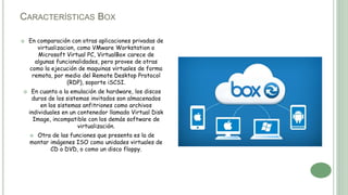 CARACTERÍSTICAS BOX
 En comparación con otras aplicaciones privadas de
virtualizacion, como VMware Workstation o
Microsoft Virtual PC, VirtualBox carece de
algunas funcionalidades, pero provee de otras
como la ejecución de maquinas virtuales de forma
remota, por medio del Remote Desktop Protocol
(RDP), soporte iSCSI.
 En cuanto a la emulación de hardware, los discos
duros de los sistemas invitados son almacenados
en los sistemas anfitriones como archivos
individuales en un contenedor llamado Virtual Disk
Image, incompatible con los demás software de
virtualización.
 Otra de las funciones que presenta es la de
montar imágenes ISO como unidades virtuales de
CD o DVD, o como un disco floppy.
 