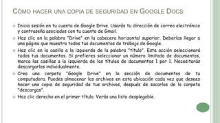CÓMO HACER UNA COPIA DE SEGURIDAD EN GOOGLE DOCS
 Inicia sesión en tu cuenta de Google Drive. Usarás tu dirección de correo electrónico
y contraseña asociados con tu cuenta de Gmail.
 Haz clic en la palabra "Drive" en la cabecera horizontal superior. Deberías llegar a
una página que muestra todos tus documentos de trabajo de Google.
 Haz clic en la casilla a la izquierda de la palabra "título". Esta acción seleccionará
todos tus documentos. Si prefieres seleccionar un número limitado de documentos,
marca las casillas a la izquierda de los títulos de documentos 1 por 1. Necesitarás
descargarlos individualmente.
 Crea una carpeta "Google Drive" en la sección de documentos de tu
computadora. Puedes almacenar los archivos en esta ubicación cada vez que desees
hacer una copia de seguridad de tus archivos, después de sacarlos de la carpeta
"descargas".
 Haz clic derecho en el primer título. Verás una lista desplegable.
 