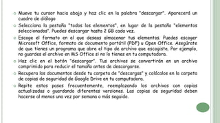  Mueve tu cursor hacia abajo y haz clic en la palabra "descargar". Aparecerá un
cuadro de diálogo
 Selecciona la pestaña "todos los elementos", en lugar de la pestaña "elementos
seleccionados". Puedes descargar hasta 2 GB cada vez.
 Escoge el formato en el que deseas almacenar tus elementos. Puedes escoger
Microsoft Office, formato de documento portátil (PDF) u Open Office. Asegúrate
de que tienes un programa que abre el tipo de archivo que escogiste. Por ejemplo,
no guardes el archivo en MS Office si no lo tienes en tu computadora.
 Haz clic en el botón "descargar". Tus archivos se convertirán en un archivo
comprimido para reducir el tamaño antes de descargarse.
 Recupera los documentos desde tu carpeta de "descargas" y colócalos en la carpeta
de copias de seguridad de Google Drive en tu computadora.
 Repite estos pasos frecuentemente, reemplazando los archivos con copias
actualizadas o guardando diferentes versiones. Las copias de seguridad deben
hacerse al menos una vez por semana o más seguido.
 