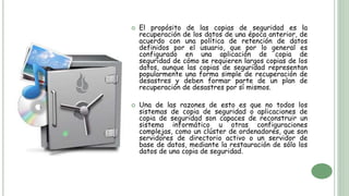  El propósito de las copias de seguridad es la
recuperación de los datos de una época anterior, de
acuerdo con una política de retención de datos
definidos por el usuario, que por lo general es
configurado en una aplicación de copia de
seguridad de cómo se requieren largos copias de los
datos, aunque las copias de seguridad representan
popularmente una forma simple de recuperación de
desastres y deben formar parte de un plan de
recuperación de desastres por sí mismos.
 Una de las razones de esto es que no todos los
sistemas de copia de seguridad o aplicaciones de
copia de seguridad son capaces de reconstruir un
sistema informático u otras configuraciones
complejas, como un clúster de ordenadores, que son
servidores de directorio activo o un servidor de
base de datos, mediante la restauración de sólo los
datos de una copia de seguridad.
 