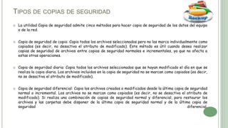  La utilidad Copia de seguridad admite cinco métodos para hacer copia de seguridad de los datos del equipo
o de la red.
 Copia de seguridad de copia: Copia todos los archivos seleccionados pero no los marca individualmente como
copiados (es decir, no desactiva el atributo de modificado). Este método es útil cuando desea realizar
copias de seguridad de archivos entre copias de seguridad normales e incrementales, ya que no afecta a
estas otras operaciones.
 Copia de seguridad diaria: Copia todos los archivos seleccionados que se hayan modificado el día en que se
realiza la copia diaria. Los archivos incluidos en la copia de seguridad no se marcan como copiados (es decir,
no se desactiva el atributo de modificado).
 Copia de seguridad diferencial: Copia los archivos creados o modificados desde la última copia de seguridad
normal o incremental. Los archivos no se marcan como copiados (es decir, no se desactiva el atributo de
modificado). Si realiza una combinación de copias de seguridad normal y diferencial, para restaurar los
archivos y las carpetas debe disponer de la última copia de seguridad normal y de la última copia de
seguridad diferencial.
TIPOS DE COPIAS DE SEGURIDAD
 